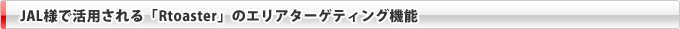 JAL様で活用される「Rtoaster」のエリアターゲティング機能