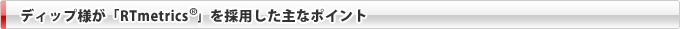 ディップ様が「RTmetrics&reg;」を採用した主なポイント