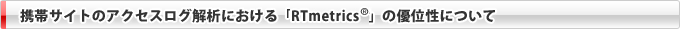 携帯サイトのアクセスログ解析における「RTmetrics&reg;」の優位性について