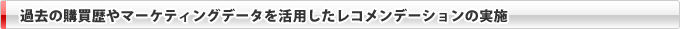 過去の購買歴やマーケティングデータを活用したレコメンデーションの実施