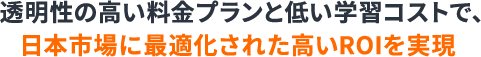 透明性の高い料金プランと低い学習コストで、日本市場に最適化された高いROIを実現と書かれたテキスト画像
