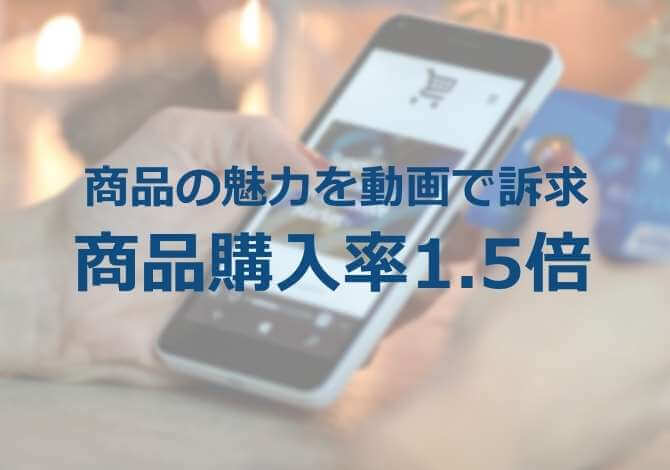 画像だけでは伝わらない魅力を動画で説明。商品詳細ページで動画をポップアップし、商品購入率1.5倍、カートイン率も2倍に向上。