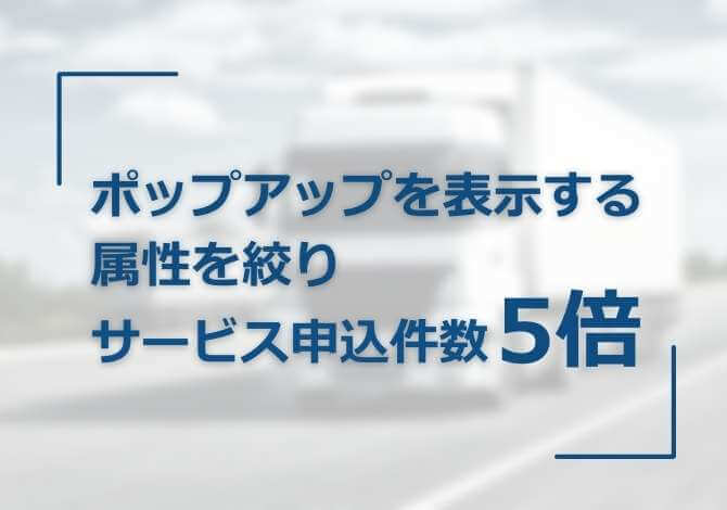 属性を絞ってポップアップ提案し、サービス申込み件数が5倍に向上